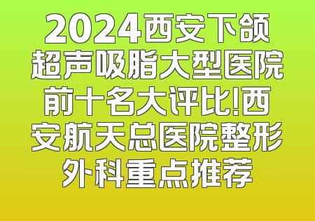 2024西安下颌超声吸脂大型医院前十名大评比！西安航天总医院整形外科重点推荐