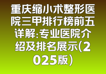 重庆缩小术整形医院三甲排行榜前五详解：专业医院介绍及排名展示（2025版）