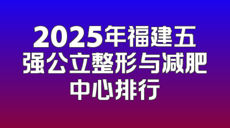 2025年福建五强公立整形与减肥中心排行