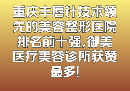 重庆丰唇针技术领先的美容整形医院排名前十强，御美医疗美容诊所获赞最多！