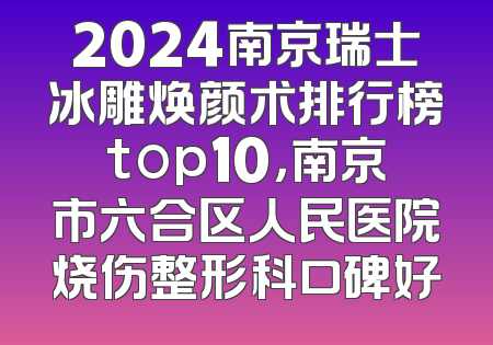 2024南京瑞士冰雕焕颜术排行榜top10，南京市六合区人民医院烧伤整形科口碑好