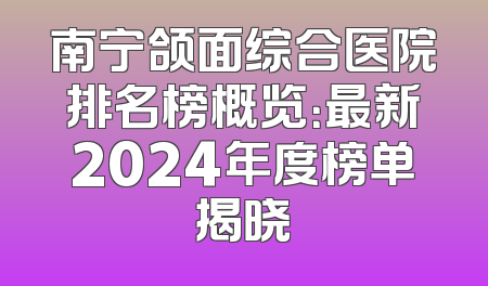 南宁颌面综合医院排名榜概览：最新2024年度榜单揭晓