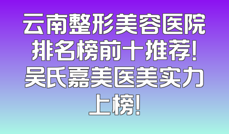 云南整形美容医院排名榜前十推荐！吴氏嘉美医美实力上榜！