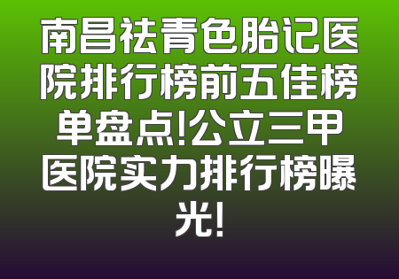 南昌祛青色胎记医院排行榜前五佳榜单盘点！公立三甲医院实力排行榜曝光！