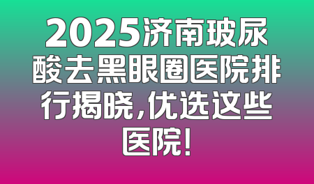 2025济南玻尿酸去黑眼圈医院排行揭晓，优选这些医院！