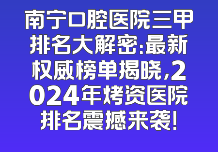 南宁口腔医院三甲排名大解密：最新权威榜单揭晓，2024年烤资医院排名震撼来袭！