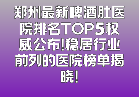 郑州最新啤酒肚医院排名TOP5权威公布！稳居行业前列的医院榜单揭晓！