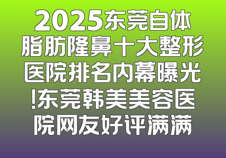 2025东莞自体脂肪隆鼻十大整形医院排名内幕曝光！东莞韩美美容医院网友好评满满