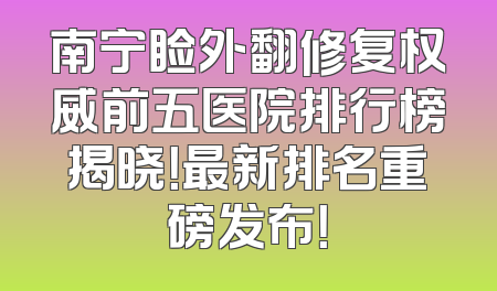 南宁睑外翻修复权威前五医院排行榜揭晓！最新排名重磅发布！