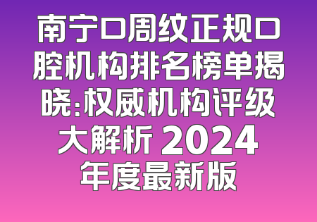 南宁口周纹正规口腔机构排名榜单揭晓：权威机构评级大解析 2024年度最新版
