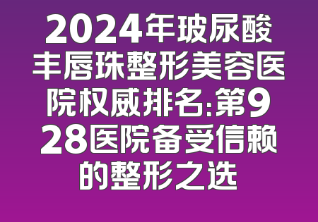 2024年玻尿酸丰唇珠整形美容医院权威排名：第928医院备受信赖的整形之选