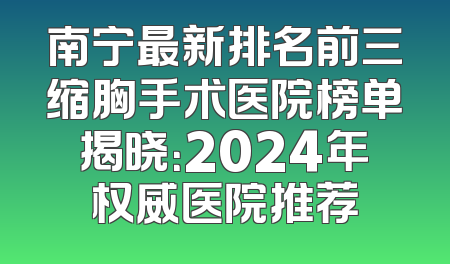 南宁最新排名前三缩胸手术医院榜单揭晓：2024年权威医院推荐