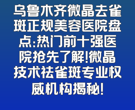 乌鲁木齐微晶去雀斑正规美容医院盘点：热门前十强医院抢先了解！微晶技术祛雀斑专业权威机构揭秘！
