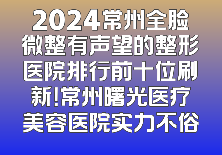 2024常州全脸微整有声望的整形医院排行前十位刷新！常州曙光医疗美容医院实力不俗