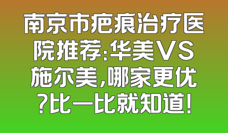 南京市疤痕治疗医院推荐：华美VS施尔美，哪家更优？比一比就知道！