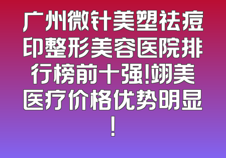 广州微针美塑祛痘印整形美容医院排行榜前十强！翊美医疗价格优势明显！