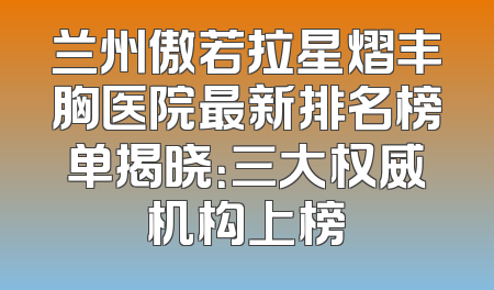 兰州傲若拉星熠丰胸医院最新排名榜单揭晓：三大权威机构上榜