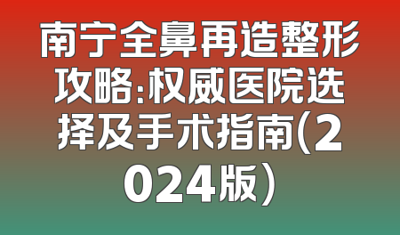 南宁全鼻再造整形攻略：权威医院选择及手术指南（2024版）