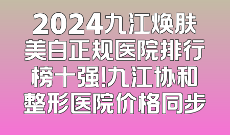 2024九江焕肤美白正规医院排行榜十强！九江协和整形医院价格同步