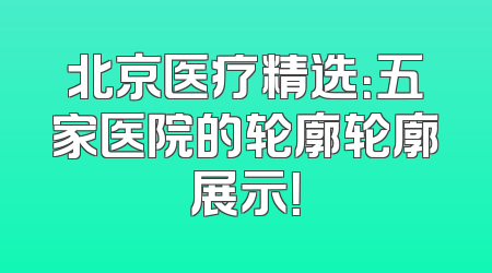 北京医疗精选：五家医院的轮廓轮廓展示！