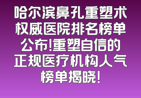 哈尔滨鼻孔重塑术权威医院排名榜单公布！重塑自信的正规医疗机构人气榜单揭晓！