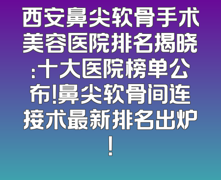 西安鼻尖软骨手术美容医院排名揭晓：十大医院榜单公布！鼻尖软骨间连接术最新排名出炉！