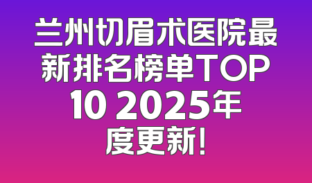 兰州切眉术医院最新排名榜单TOP10 2025年度更新！