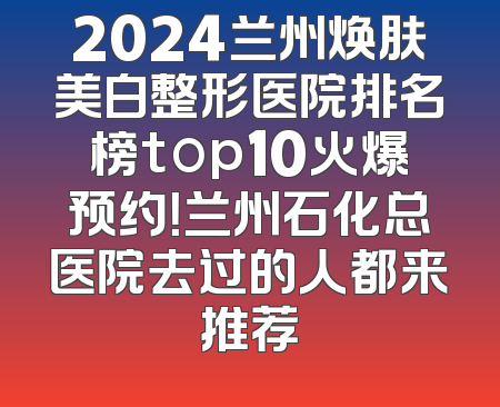 2024兰州焕肤美白整形医院排名榜top10火爆预约！兰州石化总医院去过的人都来推荐