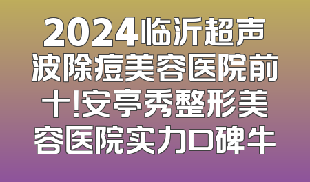 2024临沂超声波除痘美容医院前十！安亭秀整形美容医院实力口碑牛