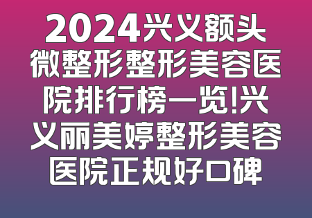 2024兴义额头微整形整形美容医院排行榜一览！兴义丽美婷整形美容医院正规好口碑