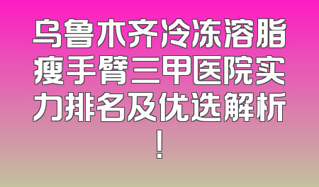 乌鲁木齐冷冻溶脂瘦手臂三甲医院实力排名及优选解析！