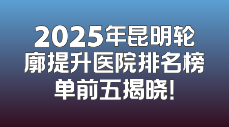 2025年昆明轮廓提升医院排名榜单前五揭晓！