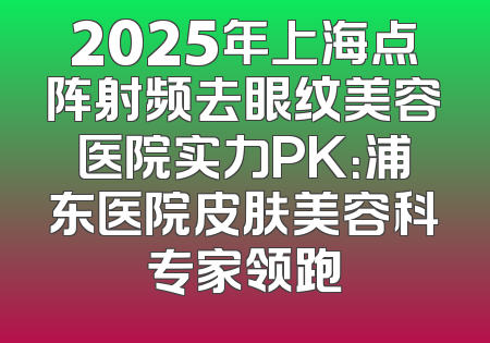 2025年上海点阵射频去眼纹美容医院实力PK：浦东医院皮肤美容科专家领跑