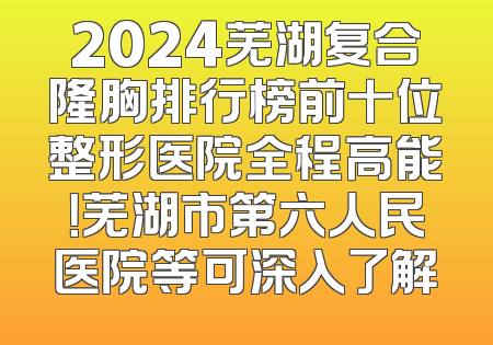 2024芜湖复合隆胸排行榜前十位整形医院全程高能！芜湖市第六人民医院等可深入了解