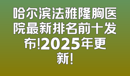 哈尔滨法雅隆胸医院最新排名前十发布！2025年更新！