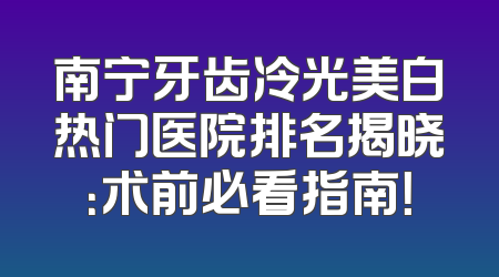 南宁牙齿冷光美白热门医院排名揭晓：术前必看指南！
