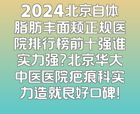 2024北京自体脂肪丰面颊正规医院排行榜前十强谁实力强？北京华大中医医院疤痕科实力造就良好口碑！