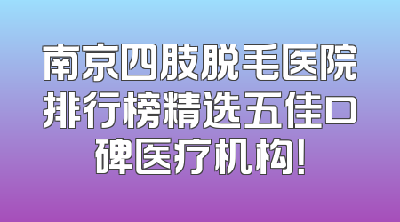 南京四肢脱毛医院排行榜精选五佳口碑医疗机构！