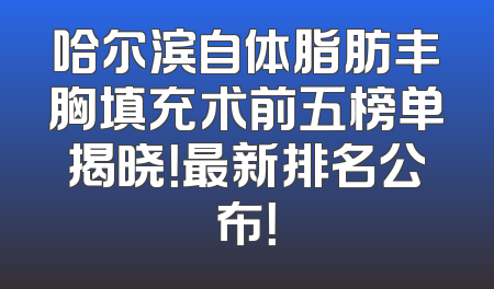 哈尔滨自体脂肪丰胸填充术前五榜单揭晓！最新排名公布！