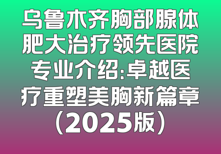 乌鲁木齐胸部腺体肥大治疗领先医院专业介绍：卓越医疗重塑美胸新篇章（2025版）