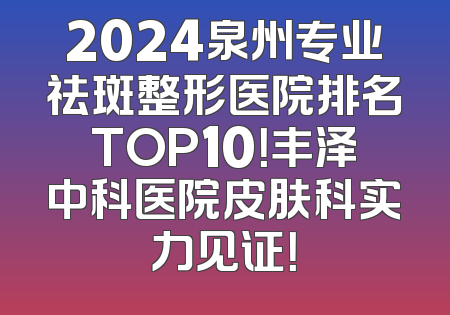 2024泉州专业祛斑整形医院排名TOP10！丰泽中科医院皮肤科实力见证！