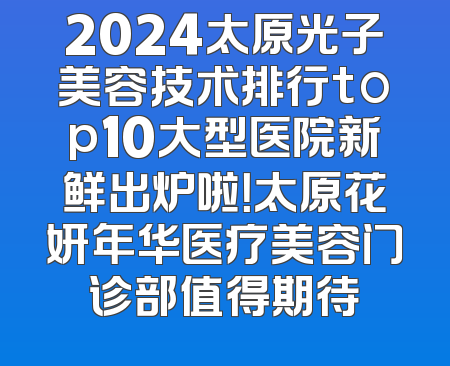 2024太原光子美容技术排行top10大型医院新鲜出炉啦！太原花妍年华医疗美容门诊部值得期待