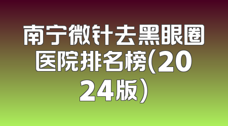 南宁微针去黑眼圈医院排名榜（2024版）