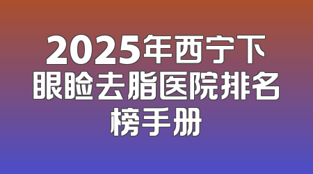 2025年西宁下眼睑去脂医院排名榜手册