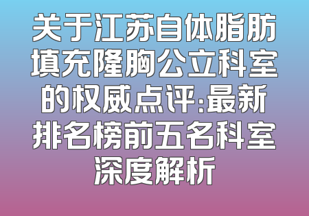关于江苏自体脂肪填充隆胸公立科室的权威点评：最新排名榜前五名科室深度解析