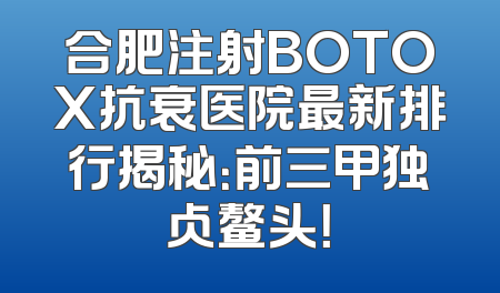合肥注射BOTOX抗衰医院最新排行揭秘：前三甲独占鳌头！
