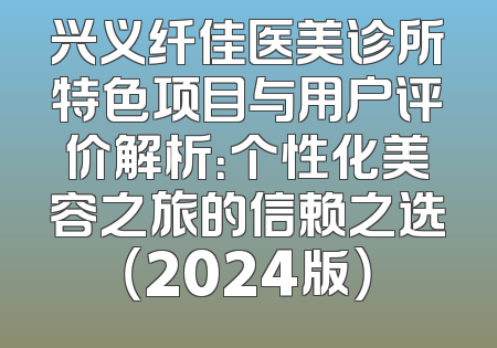 兴义纤佳医美诊所特色项目与用户评价解析：个性化美容之旅的信赖之选（2024版）