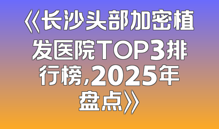 《长沙头部加密植发医院TOP3排行榜，2025年盘点》