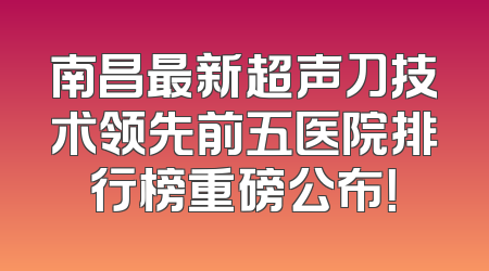 南昌最新超声刀技术领先前五医院排行榜重磅公布！