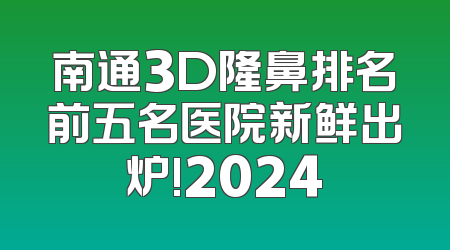 南通3D隆鼻排名前五名医院新鲜出炉!2024